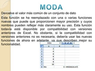 Devuelve el valor más común de un conjunto de dato
Esta función se ha reemplazado con una o varias funciones
nuevas que puede que proporcionen mayor precisión y cuyos
nombres pueden reflejar más claramente su uso. Esta función
todavía está disponible por compatibilidad con versiones
anteriores de Excel. No obstante, si la compatibilidad con
versiones anteriores no es necesaria, debería usar las nuevas
funciones de ahora en adelante, ya que describen mejor su
funcionalidad.
 