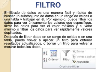 El filtrado de datos es una manera fácil y rápida de
buscar un subconjunto de datos en un rango de celdas o
una tabla y trabajar en él. Por ejemplo, puede filtrar los
datos para ver únicamente los valores que especifique,
filtrar los datos para ver el valor máximo y el valor
mínimo o filtrar los datos para ver rápidamente valores
duplicados.
Después de filtrar datos en un rango de celdas o en una
tabla, puede volver a aplicar un filtro para obtener
resultados actualizados, o borrar un filtro para volver a
mostrar todos los datos.
 