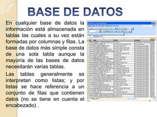 En cualquier base de datos la
información está almacenada en
tablas las cuales a su vez están
formadas por columnas y filas. La
base de datos más simple consta
de una sola tabla aunque la
mayoría de las bases de datos
necesitarán varias tablas.
Las tablas generalmente se
interpretan como listas; y por
listas se hace referencia a un
conjunto de filas que contienen
datos (no se tiene en cuenta el
encabezado) .
 