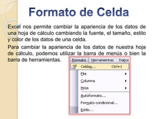Excel nos permite cambiar la apariencia de los datos de
una hoja de cálculo cambiando la fuente, el tamaño, estilo
y color de los datos de una celda.
Para cambiar la apariencia de los datos de nuestra hoja
de cálculo, podemos utilizar la barra de menús o bien la
barra de herramientas.
 
