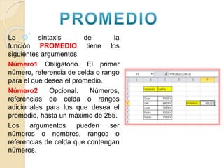 La sintaxis de la
función PROMEDIO tiene los
siguientes argumentos:
Número1 Obligatorio. El primer
número, referencia de celda o rango
para el que desea el promedio.
Número2 Opcional. Números,
referencias de celda o rangos
adicionales para los que desea el
promedio, hasta un máximo de 255.
Los argumentos pueden ser
números o nombres, rangos o
referencias de celda que contengan
números.
 