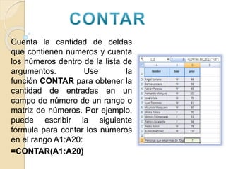 Cuenta la cantidad de celdas
que contienen números y cuenta
los números dentro de la lista de
argumentos. Use la
función CONTAR para obtener la
cantidad de entradas en un
campo de número de un rango o
matriz de números. Por ejemplo,
puede escribir la siguiente
fórmula para contar los números
en el rango A1:A20:
=CONTAR(A1:A20)
 