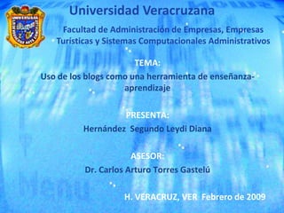 Universidad Veracruzana
    Facultad de Administración de Empresas, Empresas
   Turísticas y Sistemas Computacionales Administrativos

                       TEMA:
Uso de los blogs como una herramienta de enseñanza-
                    aprendizaje

                   PRESENTA:
          Hernández Segundo Leydi Diana

                      ASESOR:
          Dr. Carlos Arturo Torres Gastelú

                    H. VERACRUZ, VER Febrero de 2009
 