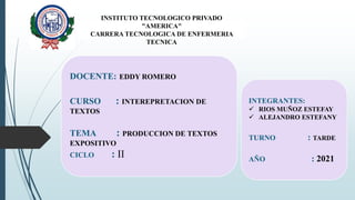 INSTITUTO TECNOLOGICO PRIVADO
"AMERICA"
CARRERA TECNOLOGICA DE ENFERMERIA
TECNICA
DOCENTE: EDDY ROMERO
CURSO : INTEREPRETACION DE
TEXTOS
TEMA : PRODUCCION DE TEXTOS
EXPOSITIVO
CICLO : II
INTEGRANTES:
 RIOS MUÑOZ ESTEFAY
 ALEJANDRO ESTEFANY
TURNO : TARDE
AÑO : 2021
 