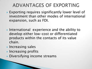    Exporting requires significantly lower level of
    investment than other modes of international
    expansion, such as FDI.

   International experience and the ability to
    develop either low-cost or differentiated
    products within the contacts of its value
    chain.
   Increasing sales
   Increasing profits
   Diversifying income streams
 