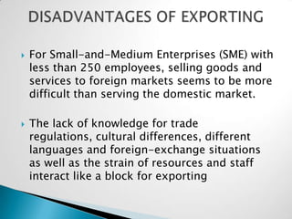    For Small-and-Medium Enterprises (SME) with
    less than 250 employees, selling goods and
    services to foreign markets seems to be more
    difficult than serving the domestic market.

   The lack of knowledge for trade
    regulations, cultural differences, different
    languages and foreign-exchange situations
    as well as the strain of resources and staff
    interact like a block for exporting
 