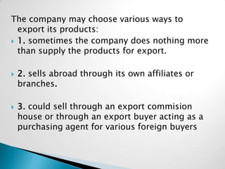 The company may choose various ways to
  export its products:
 1. sometimes the company does nothing more
  than supply the products for export.

   2. sells abroad through its own affiliates or
    branches.

   3. could sell through an export commision
    house or through an export buyer acting as a
    purchasing agent for various foreign buyers
 