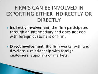    Indirectly involvement: the firm participates
    through an intermediary and does not deal
    with foreign customers or firm.

   Direct involvement: the firm works with and
    develops a relationship with foreign
    customers, suppliers or markets.
 