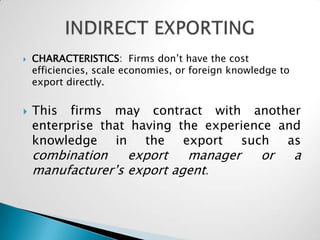    CHARACTERISTICS: Firms don’t have the cost
    efficiencies, scale economies, or foreign knowledge to
    export directly.


   This firms may contract with another
    enterprise that having the experience and
    knowledge in the export such as
    combination    export   manager                or        a
    manufacturer’s export agent.
 