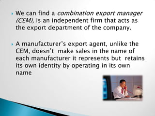    We can find a combination export manager
    (CEM), is an independent firm that acts as
    the export department of the company.

   A manufacturer’s export agent, unlike the
    CEM, doesn’t make sales in the name of
    each manufacturer it represents but retains
    its own identity by operating in its own
    name
 