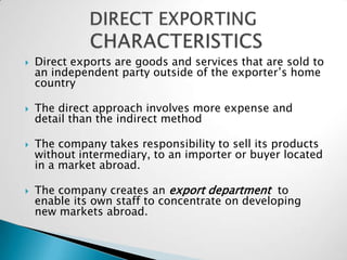    Direct exports are goods and services that are sold to
    an independent party outside of the exporter’s home
    country

   The direct approach involves more expense and
    detail than the indirect method

   The company takes responsibility to sell its products
    without intermediary, to an importer or buyer located
    in a market abroad.

   The company creates an export department to
    enable its own staff to concentrate on developing
    new markets abroad.
 