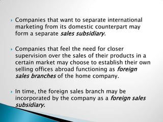    Companies that want to separate international
    marketing from its domestic counterpart may
    form a separate sales subsidiary.

   Companies that feel the need for closer
    supervision over the sales of their products in a
    certain market may choose to establish their own
    selling offices abroad functioning as foreign
    sales branches of the home company.

   In time, the foreign sales branch may be
    incorporated by the company as a foreign sales
    subsidiary.
 