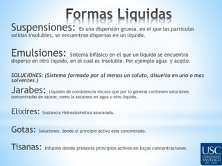 Suspensiones: Es una dispersión gruesa, en el que las partículas 
solidas insolubles, se encuentran dispersas en un liquido. 
Emulsiones: Sistema bifásico en el que un liquido se encuentra 
disperso en otro liquido, en el cual es insoluble. Por ejemplo agua y aceite. 
SOLUCIONES: (Sistema formado por al menos un soluto, disuelto en uno o mas 
solventes.) 
Jarabes: Líquidos de consistencia viscosa que por lo general contienen soluciones 
concentradas de azúcar, como la sacarosa en agua u otro liquido. 
Elixires: Sustancia Hidroalcoholica azucarada. 
Gotas: Soluciones, donde el principio activo esta concentrado. 
Tisanas: Infusión donde presenta principios activos en bajas concentraciones. 
 