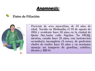 Anamnesis:Datos de Filiación:	Paciente de sexo masculino, de 53 años de edad, Nacido en Riobamba el 23 de agosto de 1955 y residente hace 33 años en la ciudad de Quito Sta.Anita calle Sigchos No OE5Q, mestizo, casado hace 25 años, con instrucción secundaria incompleta (3 curso), de profesión chofer de trailer hace 15 años y en ocasiones maneja un tanquero de gasolina, católico, diestro y RH O+