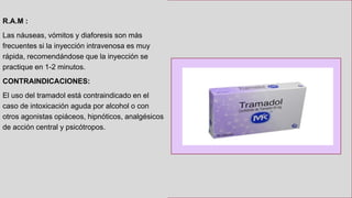 R.A.M :
Las náuseas, vómitos y diaforesis son más
frecuentes si la inyección intravenosa es muy
rápida, recomendándose que la inyección se
practique en 1-2 minutos.
CONTRAINDICACIONES:
El uso del tramadol está contraindicado en el
caso de intoxicación aguda por alcohol o con
otros agonistas opiáceos, hipnóticos, analgésicos
de acción central y psicótropos.
 
