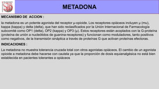 MECANISMO DE ACCION :
la metadona es un potente agonista del receptor µ-opioide. Los receptores opiáceos incluyen µ (mu),
kappa (kappa) y delta (delta), que han sido reclasificados por la Unión Internacional de Farmacología
subcomité como OP1 (delta), OP2 (kappa) y OP3 (µ). Estos receptores están acoplados con la G-proteína
(proteína de unión a nucleótidos de guanina-receptores) y funcionan como moduladores, tanto positivos
como negativos, de la transmisión sináptica a través de proteínas G que activan proteínas efectoras.
INDICACIONES :
La metadona no muestra tolerancia cruzada total con otros agonistas opiáceos. El cambio de un agonista
opioide a metadona debe hacerse con cautela ya que la proporción de dosis equianalgésica no está bien
establecida en pacientes tolerantes a opiáceos
METADONA
 