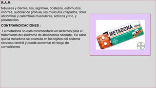 R.A.M:
Náuseas y diarrea, tos, lagrimeo, bostezos, estornudos,
rinorrea, sudoración profusa, los músculos crispados, dolor
abdominal y calambres musculares, sofocos y frío, y
piloerección
CONTRAINDICACIONES :
La metadona no está recomendada en lactantes para el
tratamiento del síndrome de abstinencia neonatal. Se sabe
que la metadona se acumula en los tejidos del sistema
nervioso central y puede aumentar el riesgo de
convulsiones
 