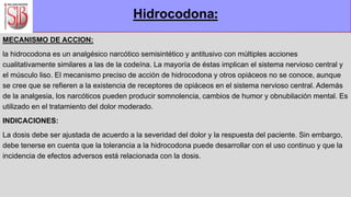 MECANISMO DE ACCION:
la hidrocodona es un analgésico narcótico semisintético y antitusivo con múltiples acciones
cualitativamente similares a las de la codeína. La mayoría de éstas implican el sistema nervioso central y
el músculo liso. El mecanismo preciso de acción de hidrocodona y otros opiáceos no se conoce, aunque
se cree que se refieren a la existencia de receptores de opiáceos en el sistema nervioso central. Además
de la analgesia, los narcóticos pueden producir somnolencia, cambios de humor y obnubilación mental. Es
utilizado en el tratamiento del dolor moderado.
INDICACIONES:
La dosis debe ser ajustada de acuerdo a la severidad del dolor y la respuesta del paciente. Sin embargo,
debe tenerse en cuenta que la tolerancia a la hidrocodona puede desarrollar con el uso continuo y que la
incidencia de efectos adversos está relacionada con la dosis.
Hidrocodona:
 