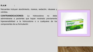 R.A.M :
frecuentes incluyen aturdimiento, mareos, sedación, náuseas y
vómitos.
CONTRAINDICACIONES: La hidrocodona no debe
administrarse a pacientes que hayan mostrado previamente
hipersensibilidad a la hidrocodona o a cualquiera de los
componentes de su formulación
 