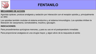 MECANISMO DE ACCION
Agonista opiáceo, produce analgesia y sedación por interacción con el receptor opioide µ, principalmente
en SNC
Los opioides también modulan el sistema endocrino y el sistema inmunológico. Los opioides inhiben la
liberación de vasopresina, somatostatina, insulina y glucagón.
INDICACIONES:
Para procedimientos quirúrgicos menores, y para su uso en el postoperatorio inmediato
Para proporcionar analgesia en una cirugía mayor, y algún alivio de la respuesta al estrés
FENTANILO
 
