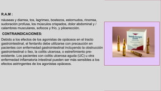 R.A.M :
náuseas y diarrea, tos, lagrimeo, bostezos, estornudos, rinorrea,
sudoración profusa, los músculos crispados, dolor abdominal y /
calambres musculares, sofocos y frío, y piloerección.
CONTRAINDICACIONES:
Debido a los efectos de los agonistas de opiáceos en el tracto
gastrointestinal, el fentanilo debe utilizarse con precaución en
pacientes con enfermedad gastrointestinal incluyendo la obstrucción
gastrointestinal o íleo, la colitis ulcerosa, o estreñimiento pre-
existente. Los pacientes con colitis ulcerosa aguda (UC) u otra
enfermedad inflamatoria intestinal pueden ser más sensibles a los
efectos astringentes de los agonistas opiáceos.
 
