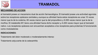 MECANISMO DE ACCION
el tramadol posee un mecanismo dual de acción farmacológica. El tramadol posee una actividad agonista
sobre los receptores opiáceos centrales µ aunque su afinidad hacia estos receptores es unas 10 veces
menor que la de la codeína, 60 veces menor que la del propoxifeno y 6.000 veces menor que la de la
morfina. El metabolito M1 tiene una afinidad hacia dicho receptor µ 4-200 veces mayor que el tramadol
nativo. Los receptores opiáceos son encuentran acoplados a los receptores para proteínas G funcionando
como moduladores
INDICACIONES:
Tratamiento del dolor moderado o moderadamente intenso
Tratamiento adyuvante de la osteoartritis
TRAMADOL
 