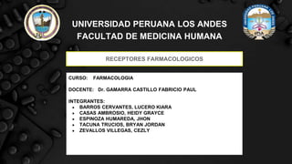 UNIVERSIDAD PERUANA LOS ANDES
FACULTAD DE MEDICINA HUMANA
RECEPTORES FARMACOLOGICOS
CURSO: FARMACOLOGIA
DOCENTE: Dr. GAMARRA CASTILLO FABRICIO PAUL
INTEGRANTES:
● BARROS CERVANTES, LUCERO KIARA
● CASAS AMBROSIO, HEIDY GRAYCE
● ESPINOZA HUMAREDA, JHON
● TACUNA TRUCIOS, BRYAN JORDAN
● ZEVALLOS VILLEGAS, CEZLY MAYLI
 