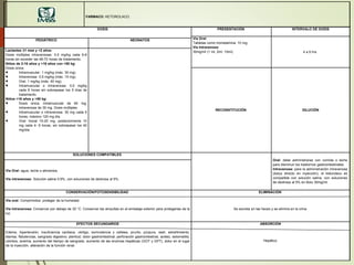 FARMACO: KETOROLACO.
DOSIS PRESENTACIÓN INTERVALO DE DOSIS
Vía Oral:
Tabletas como trometamina: 10 mg.
Vía Intravenosa:
30mg/ml (1 ml, 2ml, 10ml). 4 a 6 hrs
PEDIÁTRICO NEONATOS
Lactantes ≥1 mes y <2 años:
Dosis múltiples intravenosas: 0,5 mg/kg cada 6-8
horas sin exceder las 48-72 horas de tratamiento.
Niños de 2-16 años y >16 años con <50 kg:
Dosis única:
 Intramuscular: 1 mg/kg (máx. 30 mg).
 Intravenosa: 0,5 mg/kg (máx. 15 mg).
 Oral: 1 mg/kg (máx. 40 mg).
 Intramuscular o intravenosa: 0,5 mg/kg
cada 6 horas sin sobrepasar los 5 días de
tratamiento.
Niños >16 años y >50 kg:
 Dosis única: intramuscular de 60 mg;
intravenosa de 30 mg. Dosis múltiples.
 Intramuscular o intravenosa: 30 mg cada 6
horas, máximo 120 mg día.
 Oral: Inicial 10-20 mg, posteriormente 10
mg cada 4- 6 horas, sin sobrepasar los 40
mg/día.
RECONSTITUCIÓN DILUCIÓN
SOLUCIONES COMPATIBLES
Oral: debe administrarse con comida o leche
para disminuir los trastornos gastrointestinales.
Intravenosa: para la administración intravenosa
(bolus directo en inyección), el ketorolaco es
compatible con solución salina, con soluciones
de dextrosa al 5% en Bolu 30mg/ml.
Vía Oral: agua, leche o alimentos.
Vía intravenosa: Solución salina 0.9%, con soluciones de dextrosa al 5%.
CONSERVACIÓN/FOTOSENSIBILIDAD
Vía oral: Comprimidos: proteger de la humedad.
Vía Intravenosa: Conservar por debajo de 30 °C. Conservar las ampullas en el embalaje exterior para protegerlas de la
luz.
ELIMINACIÓN
Se excreta en las heces y se elimina en la orina.
EFECTOS SECUNDARIOS
Edema, hipertensión, insuficiencia cardiaca, vértigo, somnolencia y cefalea, prurito, púrpura, rash, estreñimiento,
diarrea, flatulencias, sangrado digestivo, plenitud, dolor gastrointestinal, perforación gastrointestinal, acidez, estomatitis,
vómitos, anemia, aumento del tiempo de sangrado, aumento de las enzimas hepáticas (GOT y GPT), dolor en el lugar
de la inyección, alteración de la función renal.
ABSORCIÓN
Hepático.
 