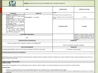 FARMACO: ACIDO ACETILSALICILICO SINÓNIMOS (ASA, ASPIRINA) TABLETAS.
DOSIS PRESENTACIÓN INTERVALO DE DOSIS
Vía Oral:
Cada tableta contiene: Ácido acetilsalicílico 500 mg.
soluble o efervescente contiene: Ácido acetilsalicílico
300 mg.
1 a 2 hrs.
PEDIÁTRICO NEONATOS
 Analgésico y antipirético: oral: 10 a 15
mg/kg/dosis cada 4 a 6 h; dosis máxima
90/kg/día o 4 g/día.
 Antiinflamatorio: oral: inicial: 60 a 90
mg/kg/día divididos en varias dosis;
mantenimiento usual: 80 a 100 mg/kg/día
divididos cada 6 a 8 h; vigilar las
concentraciones séricas.
 Anti plaquetarios: desde 3 a 5 mg/kg/día
hasta 5 a 10 mg/kg/día administrados en
dosis única diaria.
 En menores de 25 kg a 80-100 mg/kg/día
en 3-4 tomas. Dosis máxima:
130 mg/kg/día, hasta un máximo de 4
g/día. En >25 kg, 1 g cada 6-8 h.
Post quirúrgico: 1 a 5 mg/kg/día.
RECONSTITUCIÓN DILUCIÓN
SOLUCIONES COMPATIBLES Administrar con agua, alimento o leche para
disminuir las molestias gastrointestinales. No
machacar o masticar las tabletas con cubierta
entérica; estas presentaciones deben ingerirse
completas.
Agua
CONSERVACIÓN/FOTOSENSIBILIDAD
Conservar por debajo de 30ºC. No refrigerar. Conservar en el embalaje original.
ELIMINACIÓN
Renal, como salicilatos y metabolitos conjugados.
EFECTOS SECUNDARIOS
Hemorragia gastrointestinales, nausea, vomito, insuficiencia respiratoria y renal, fiebre, rubor, edema.
ABSORCIÓN
En estómago e intestino delgado.
INTERVENCIONES ESPECIFICAS DE ENFERMERÍA:
Monitorización continua por presencia repentina de dificultad respiratoria, vigilancia estrecha por presencia hinchazón de los labios, cara o cuerpo o dificultad para tragar, presencia de sangrado inusual como tos con
sangre, en vómito, orina y en heces.
OBSERVACIONES Y PRECAUCIONES :
OBSERVACIONES:
No administrar ácido acetilsalicílico a niños y adolescentes que tienen síntomas de varicela o influenza, o que se están recuperando de ellos (por la vinculación con síndrome de Reye).
PRECAUCIONES:
 Administrar con cautela a pacientes con función renal deficiente, gastritis erosiva, úlcera péptica, gota, o trastornos plaquetarios y hemorrágicos.
 El ácido acetilsalicílico puede incrementar la eliminación renal de vitamina C y disminuir las concentraciones séricas de folato; algunos sugieren incrementar la ingesta dietética de alimentos ricos en vitamina C
y ácido fólico.
 