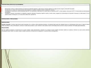 INTERVENCIONES ESPECIFICAS DE ENFERMERÍA:
 Monitorización continua y vigilancia estrecha por presencia de dificultad respiratoria, vigilar diuresis y síntomas digestivos por riesgo de anuria, oliguria y enterocolitis necrosante.
 No debe entrar en contacto con ninguna solución ácida (antibióticos o diuréticos), además de cafeína, dobutamina y vecuronio,
 Incompatible con soluciones de nutrición parenteral total (NPT): se recomienda no administrar en la misma línea con soluciones de NPT, si fuera necesario, interrumpir la NPT 15 minutos antes de la administración
de ibuprofeno.
 Compatible la inyección concomitante con ceftazidima, dopamina, adrenalina, furosemida, heparina, insulina y morfina, antes y después de la administración de ibuprofeno intravenoso, se debe aclarar la vía de
infusión durante 15 minutos con 1,5-2 ml de cloruro sódico 0,9% o glucosa 5%.
OBSERVACIONES Y PRECAUCIONES :
OBSERVACIONES:
Ibuprofén inyectable: el producto debe diluirse antes de aplicarse; de lo contrario, puede presentarse hemolisis. Los pacientes deben estar bien hidratados antes de su administración (para reducir el riesgo de efectos
renales secundarios), evitar la extravasación; la solución IV puede irritar los tejidos, no auto medicarse, evitar exceder la dosis recomendada porque aumenta el riesgo de presentar hemorragias gastroinstestinales.
PRECAUCIONES:
Usar con cautela en pacientes con disminución de la función hepática, vigilar estrechamente a individuos con pruebas de función hepática anormales; emplear con cautela en individuos con asma podrían presentar
broncoespasmo grave, utilizar con cautela y vigilar en detalle a pacientes con trastornos de la coagulación o a quienes reciben anticoagulantes,
 