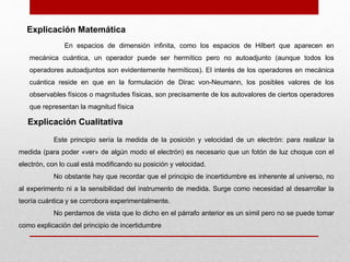 Explicación Matemática
En espacios de dimensión infinita, como los espacios de Hilbert que aparecen en
mecánica cuántica, un operador puede ser hermítico pero no autoadjunto (aunque todos los
operadores autoadjuntos son evidentemente hermíticos). El interés de los operadores en mecánica
cuántica reside en que en la formulación de Dirac von-Neumann, los posibles valores de los
observables físicos o magnitudes físicas, son precisamente de los autovalores de ciertos operadores
que representan la magnitud física
Explicación Cualitativa
Este principio sería la medida de la posición y velocidad de un electrón: para realizar la
medida (para poder «ver» de algún modo el electrón) es necesario que un fotón de luz choque con el
electrón, con lo cual está modificando su posición y velocidad.
No obstante hay que recordar que el principio de incertidumbre es inherente al universo, no
al experimento ni a la sensibilidad del instrumento de medida. Surge como necesidad al desarrollar la
teoría cuántica y se corrobora experimentalmente.
No perdamos de vista que lo dicho en el párrafo anterior es un símil pero no se puede tomar
como explicación del principio de incertidumbre
 