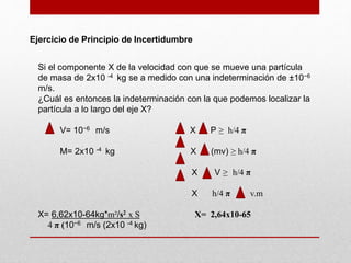 Ejercicio de Principio de Incertidumbre
Si el componente X de la velocidad con que se mueve una partícula
de masa de 2x10 -4 kg se a medido con una indeterminación de ±10−6
m/s.
¿Cuál es entonces la indeterminación con la que podemos localizar la
partícula a lo largo del eje X?
V= 10−6 m/s X P ≥ h/4 π
M= 2x10 -4 kg X (mv) ≥ h/4 π
X V ≥ h/4 π
X h/4 π v.m
X= 6,62x10-64kg*m²/s2 x S X= 2,64x10-65
4 π (10−6 m/s (2x10 -4 kg)
 