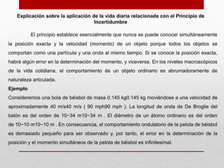 El principio establece esencialmente que nunca se puede conocer simultáneamente
la posición exacta y la velocidad (momento) de un objeto porque todos los objetos se
comportan como una partícula y una onda al mismo tiempo. Si se conoce la posición exacta,
habrá algún error en la determinación del momento, y viceversa. En los niveles macroscópicos
de la vida cotidiana, el comportamiento de un objeto ordinario es abrumadoramente de
naturaleza articulada.
Ejemplo
Consideremos una bola de béisbol de masa 0.145 kg0.145 kg moviéndose a una velocidad de
aproximadamente 40 m/s40 m/s ( 90 mph90 mph ). La longitud de onda de De Broglie del
balón es del orden de 10−34 m10−34 m . El diámetro de un átomo ordinario es del orden
de 10−10 m10−10 m . En consecuencia, el comportamiento ondulatorio de la pelota de béisbol
es demasiado pequeño para ser observado y, por tanto, el error en la determinación de la
posición y el momento simultáneos de la pelota de béisbol es infinitesimal.
Explicación sobre la aplicación de la vida diaria relacionada con el Principio de
Incertidumbre
 