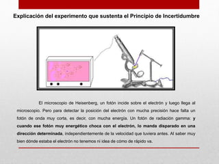 El microscopio de Heisenberg, un fotón incide sobre el electrón y luego llega al
microscopio. Pero para detectar la posición del electrón con mucha precisión hace falta un
fotón de onda muy corta, es decir, con mucha energía. Un fotón de radiación gamma: y
cuando ese fotón muy energético choca con el electrón, lo manda disparado en una
dirección determinada, independientemente de la velocidad que tuviera antes. Al saber muy
bien dónde estaba el electrón no tenemos ni idea de cómo de rápido va.
Explicación del experimento que sustenta el Principio de Incertidumbre
 