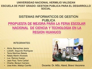 UNIVERSIDAD NACIONAL HERMILIO VALDIZAN 
ESCUELA DE POST GRADO: GESTION PUBLICA PARA EL DESARROLLO 
SOCIAL 
SISTEMAS INFORMATICOS DE GESTION 
PUBLICA 
PROPUESTA DE MEJORA PARA LA FERIA ESCOLAR 
NACIONAL DE CIENCIA Y TECNOLOGIA EN LA 
REGION HUANUCO 
INTEGRANTES: 
• Alicia, Barnechea Jesús 
• Lizbeth, Segundo Rodríguez 
• Tania Martínez Beteta 
• Nataly Martin Alvarado 
• Luz, Ramos Huarac 
• Jean Paul, Torre Carbal 
• Charlie, Beraun Carnero 
• Jose Arlen, Mallqui Carrillo Docente: Dr. MSc. Aland, Bravo Vecorena 
 