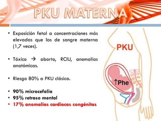 • Exposición fetal a concentraciones más
elevadas que las de sangre materna
(1,7 veces).
• Tóxico  aborto, RCIU, anomalías
anatómicas.
• Riesgo 80% a PKU clásica.
• 90% microcefalia
• 95% retraso mental
• 17% anomalías cardiacas congénitas
 