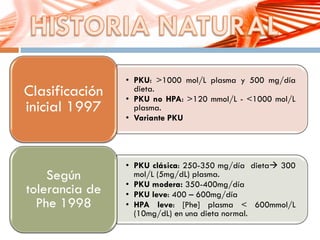 • PKU: >1000 mol/L plasma y 500 mg/día
dieta.
• PKU no HPA: >120 mmol/L - <1000 mol/L
plasma.
• Variante PKU
Clasificación
inicial 1997
• PKU clásica: 250-350 mg/día dieta 300
mol/L (5mg/dL) plasma.
• PKU modera: 350-400mg/día
• PKU leve: 400 – 600mg/día
• HPA leve: [Phe] plasma < 600mmol/L
(10mg/dL) en una dieta normal.
Según
tolerancia de
Phe 1998
 