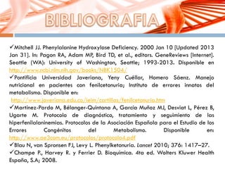 Mitchell JJ. Phenylalanine Hydroxylase Deficiency. 2000 Jan 10 [Updated 2013
Jan 31]. In: Pagon RA, Adam MP, Bird TD, et al., editors. GeneReviews [Internet].
Seattle (WA): University of Washington, Seattle; 1993-2013. Disponible en
http://www.ncbi.nlm.nih.gov/books/NBK1504/
Pontificia Universidad Javeriana, Yeny Cuéllar, Homero Sáenz. Manejo
nutricional en pacientes con fenilcetonuria; Instituto de errores innatos del
metabolismo. Disponible en:
http://www.javeriana.edu.co/ieim/cartillas/fenilcetonuria.htm
Martínez-Pardo M, Bélanger-Quintana A, García Muñoz MJ, Desviat L, Pérez B,
Ugarte M. Protocolo de diagnóstico, tratamiento y seguimiento de las
hiperfenilalaninemias. Protocolos de la Asociación Española para el Estudio de los
Errores Congénitos del Metabolismo. Disponible en:
http://www.ae3com.eu/protocolos/protocolo4.pdf
Blau N, van Spronsen FJ, Levy L. Phenylketonuria. Lancet 2010; 376: 1417–27.
Champe P., Harvey R. y Ferrier D. Bioquímica. 4ta ed. Wolters Kluwer Health
España, S.A; 2008.
 