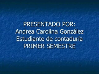 PRESENTADO POR: Andrea Carolina González Estudiante de contaduría PRIMER SEMESTRE 