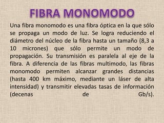 FIBRA MONOMODO<br />Una fibra monomodo es una fibra óptica en la que sólo se propaga un modo de luz. Se logra reduciendo e...