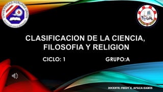 CLASIFICACION DE LA CIENCIA,
FILOSOFIA Y RELIGION
CICLO: 1 GRUPO:A
DOCENTE: Fredy r. apaza ramos
 