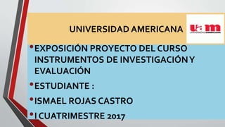 UNIVERSIDAD AMERICANA
•EXPOSICIÓN PROYECTO DEL CURSO
INSTRUMENTOS DE INVESTIGACIÓNY
EVALUACIÓN
•ESTUDIANTE :
•ISMAEL ROJAS CASTRO
•I CUATRIMESTRE 2017
 