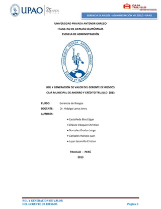 ROL Y GENERACION DE VALOR
DEL GERENTE DE RIESGOS Página 1
GERENCIA DE RIEGOS - ADMINISTRACIÓN VIII CICLO - UPAO
UNIVERSIDAD PRIVADA ANTENOR ORREGO
FACULTAD DE CIENCIAS ECONÓMICAS
ESCUELA DE ADMINISTRACIÓN
ROL Y GENERACIÓN DE VALOR DEL GERENTE DE RIESGOS
CAJA MUNICIPAL DE AHORRO Y CRÉDITO TRUJILLO 2013
CURSO: Gerencia de Riesgos
DOCENTE: Dr. Hidalgo Lama Jenry
AUTORES:
 Castañeda Blas Edgar
 Chávez Vásquez Christian
 Gonzales Grados Jorge
 Gonzales Hancco Juan
 Lujan Jaramillo Cristian
TRUJILLO - PERÚ
2013
 