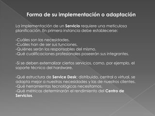 Forma de su implementación o adaptación

La implementación de un Servicio requiere una meticulosa
planificación. En primera instancia debe establecerse:

-Cuáles son las necesidades.
-Cuáles han de ser sus funciones.
-Quiénes serán los responsables del mismo.
-Qué cualificaciones profesionales poseerán sus integrantes.

-Si se deben externalizar ciertos servicios, como, por ejemplo, el
soporte técnico del hardware.

-Qué estructura de Service Desk: distribuido, central o virtual, se
adapta mejor a nuestras necesidades y las de nuestros clientes.
-Qué herramientas tecnológicas necesitamos.
-Qué métricas determinarán el rendimiento del Centro de
Servicios.
 