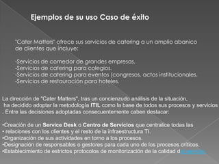 Ejemplos de su uso Caso de éxito


     "Cater Matters" ofrece sus servicios de catering a un amplio abanico
     de clientes que incluye:

     -Servicios de comedor de grandes empresas.
     -Servicios de catering para colegios.
     -Servicios de catering para eventos (congresos, actos institucionales.
     -Servicios de restauración para hoteles.


La dirección de "Cater Matters", tras un concienzudo análisis de la situación,
 ha decidido adoptar la metodología ITIL como la base de todos sus procesos y servicios
. Entre las decisiones adoptadas consecuentemente caben destacar:

•Creación de un Service Desk o Centro de Servicios que centralice todas las
• relaciones con los clientes y el resto de la infraestructura TI.
•Organización de sus actividades en torno a los procesos.
•Designación de responsables o gestores para cada uno de los procesos críticos.
•Establecimiento de estrictos protocolos de monitorización de la calidad del servicio.
 