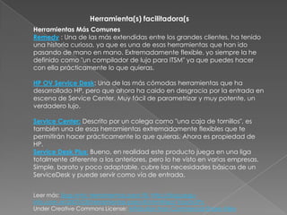 Herramienta(s) facilitadora(s
Herramientas Más Comunes
Remedy : Una de las más extendidas entre los grandes clientes, ha tenido
una historia curiosa, ya que es una de esas herramientas que han ido
pasando de mano en mano. Extremadamente flexible, yo siempre la he
definido como "un compilador de lujo para ITSM" ya que puedes hacer
con ella prácticamente lo que quieras.

HP OV Service Desk: Una de las más cómodas herramientas que ha
desarrollado HP, pero que ahora ha caido en desgracia por la entrada en
escena de Service Center. Muy fácil de parametrizar y muy potente, un
verdadero lujo.

Service Center: Descrito por un colega como "una caja de tornillos", es
también una de esas herramientas extremadamente flexibles que te
permitirán hacer prácticamente lo que quieras. Ahora es propiedad de
HP.
Service Desk Plus: Bueno, en realidad este producto juega en una liga
totalmente diferente a los anteriores, pero lo he visto en varias empresas.
Simple, barato y poco adaptable, cubre las necesidades básicas de un
ServiceDesk y puede servir como vía de entrada.


Leer más: Segu-Info: Herramientas para ITIL http://blog.segu-
info.com.ar/2007/03/herramientas-para-itil.html#ixzz1YoodVJPc
Under Creative Commons License: Attribution Non-Commercial Share Alike
 