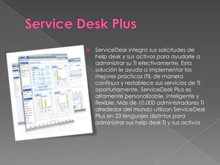    ServiceDesk integra sus solicitudes de
    help desk y sus activos para ayudarle a
    administrar su TI efectivamente. Esta
    solución le ayuda a implementar las
    mejores prácticas ITIL de manera
    continua y restablece sus servicios de TI
    oportunamente. ServiceDesk Plus es
    altamente personalizable, inteligente y
    flexible. Más de 10,000 administradores TI
    alrededor del mundo utilizan ServiceDesk
    Plus en 23 lenguajes distintos para
    administrar sus help desk TI y sus activos
 