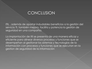CONCLUSION

ITIL , además de aportar indudables beneficios a la gestión del
servicio TI, también mejora, facilita y potencia la gestión de
seguridad en una compañía.

La implantación de itil se presenta de una manera eficaz y
eficiente para alinear diversos procesos y funciones que se
desempeñan al gestionar los sistemas y tecnologías de la
información con procesos y funciones que se ejecutan en la
gestion de seguridad de la información
 