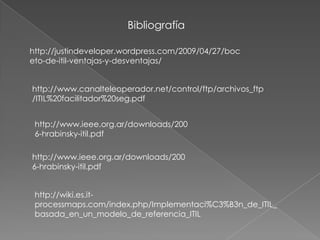 Bibliografía

http://justindeveloper.wordpress.com/2009/04/27/boc
eto-de-itil-ventajas-y-desventajas/


http://www.canalteleoperador.net/control/ftp/archivos_ftp
/ITIL%20facilitador%20seg.pdf


 http://www.ieee.org.ar/downloads/200
 6-hrabinsky-itil.pdf

http://www.ieee.org.ar/downloads/200
6-hrabinsky-itil.pdf


 http://wiki.es.it-
 processmaps.com/index.php/Implementaci%C3%B3n_de_ITIL_
 basada_en_un_modelo_de_referencia_ITIL
 