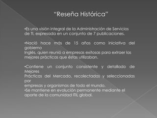 “Reseña Histórica”

•Es una visión integral de la Administración de Servicios
de TI, expresada en un conjunto de 7 publicaciones.

•Nació hace más de 15 años como iniciativa del
gobierno
Inglés, quien reunió a empresas exitosas para extraer las
mejores prácticas que éstas utilizaban.

•Contiene un conjunto consistente y detallado de
Mejores
Prácticas del Mercado, recolectadas y seleccionadas
por
empresas y organismos de todo el mundo.
•Se mantiene en evolución permanente mediante el
aporte de la comunidad ITIL global.
 